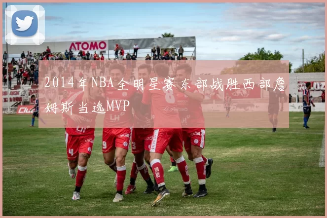 2014年NBA全明星赛东部战胜西部詹姆斯当选MVP