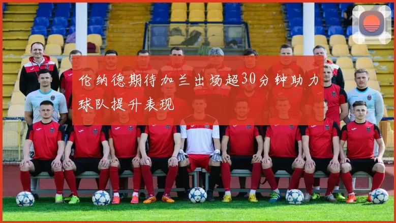 伦纳德期待加兰出场超30分钟助力球队提升表现