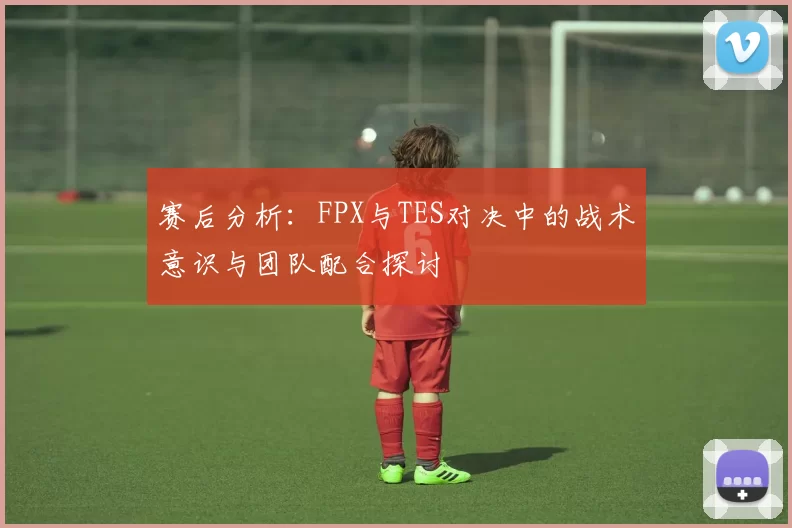 赛后分析：FPX与TES对决中的战术意识与团队配合探讨