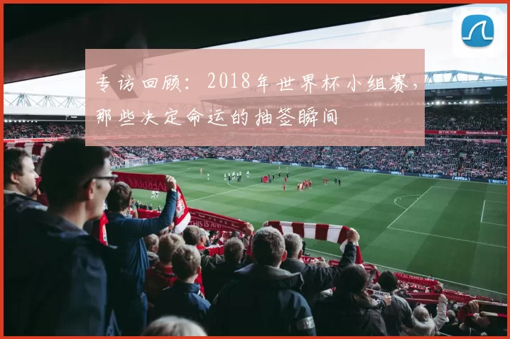 专访回顾:2018年世界杯小组赛,那些决定命运的抽签瞬间