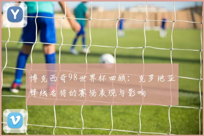 博克西奇98世界杯回顾：克罗地亚锋线名将的赛场表现与影响
