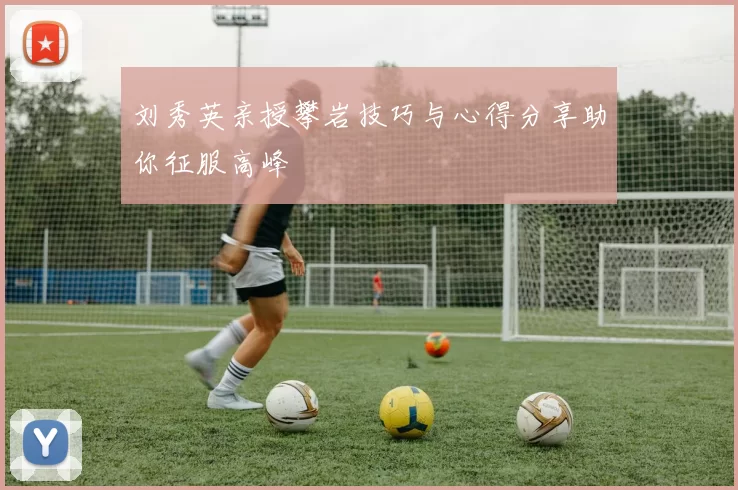 刘秀英亲授攀岩技巧与心得分享助你征服高峰