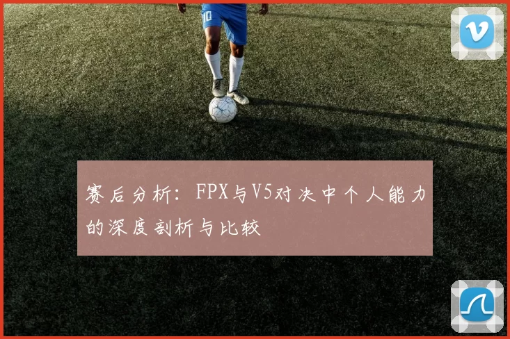 赛后分析：FPX与V5对决中个人能力的深度剖析与比较