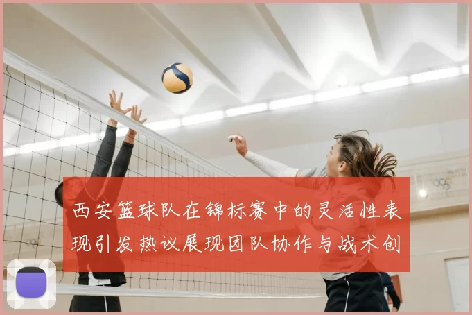 西安篮球队在锦标赛中的灵活性表现引发热议展现团队协作与战术创新