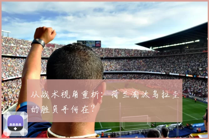 从战术视角重析：荷兰淘汰乌拉圭的胜负手何在？