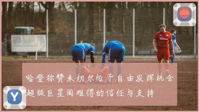 哈登称赞米切尔给予自由发挥机会超级巨星间难得的信任与支持