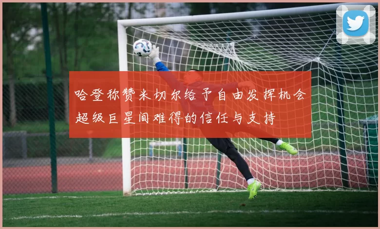 哈登称赞米切尔给予自由发挥机会超级巨星间难得的信任与支持
