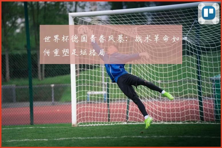 世界杯德国青春风暴：战术革命如何重塑足坛格局