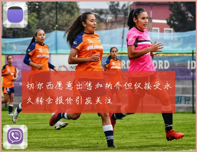 切尔西愿意出售加纳乔但仅接受永久转会报价引发关注