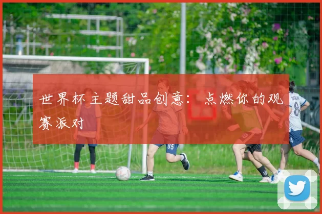 世界杯主题甜品创意：点燃你的观赛派对