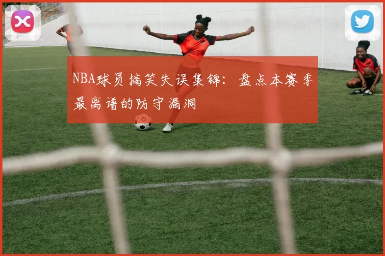 NBA球员搞笑失误集锦：盘点本赛季最离谱的防守漏洞