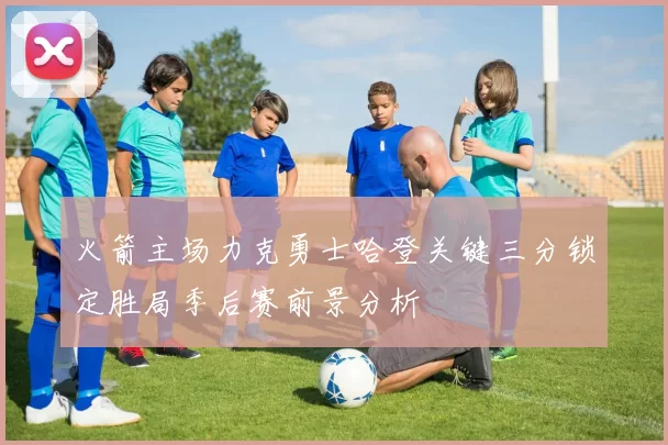 火箭主场力克勇士哈登关键三分锁定胜局季后赛前景分析