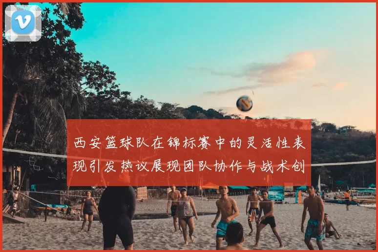 西安篮球队在锦标赛中的灵活性表现引发热议展现团队协作与战术创新