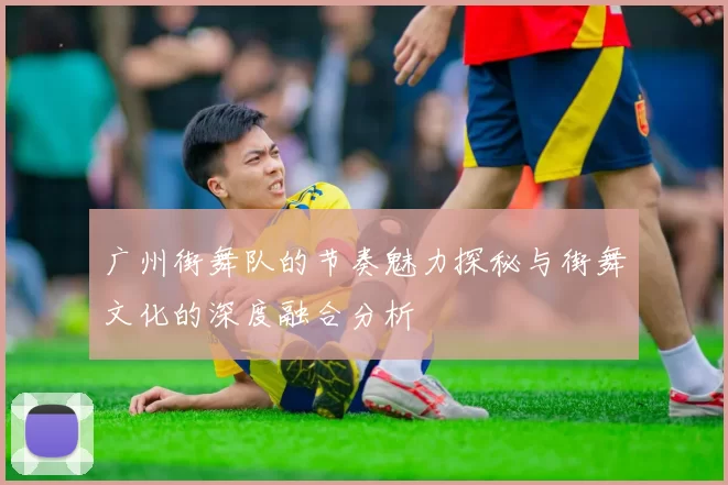广州街舞队的节奏魅力探秘与街舞文化的深度融合分析