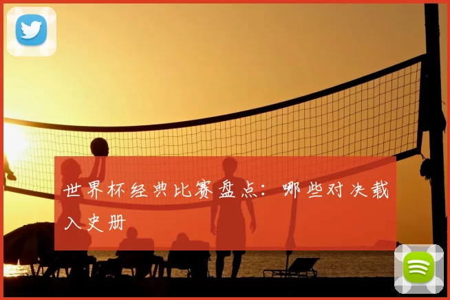 世界杯经典比赛盘点：哪些对决载入史册