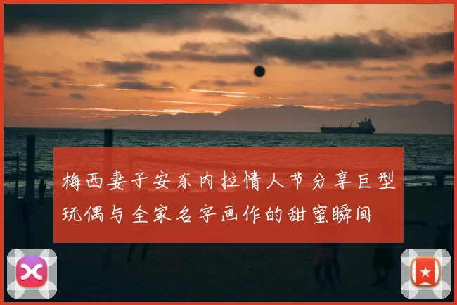 梅西妻子安东内拉情人节分享巨型玩偶与全家名字画作的甜蜜瞬间