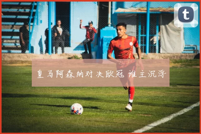 皇马阿森纳对决欧冠 谁主沉浮