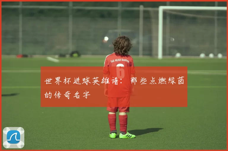 世界杯进球英雄谱：那些点燃绿茵的传奇名字