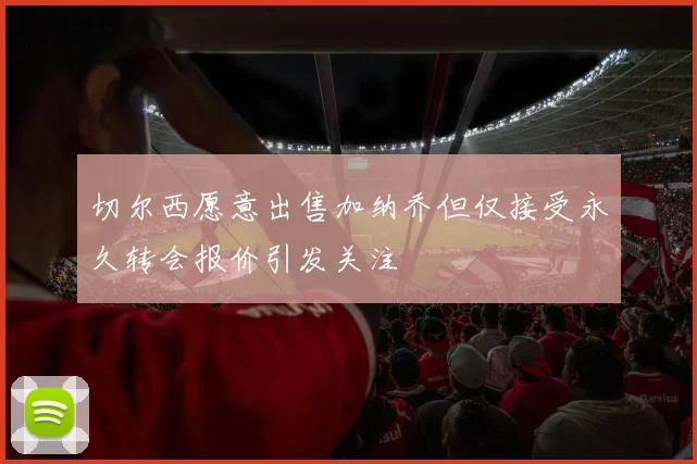 切尔西愿意出售加纳乔但仅接受永久转会报价引发关注