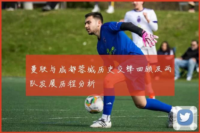 曼联与成都蓉城历史交锋回顾及两队发展历程分析