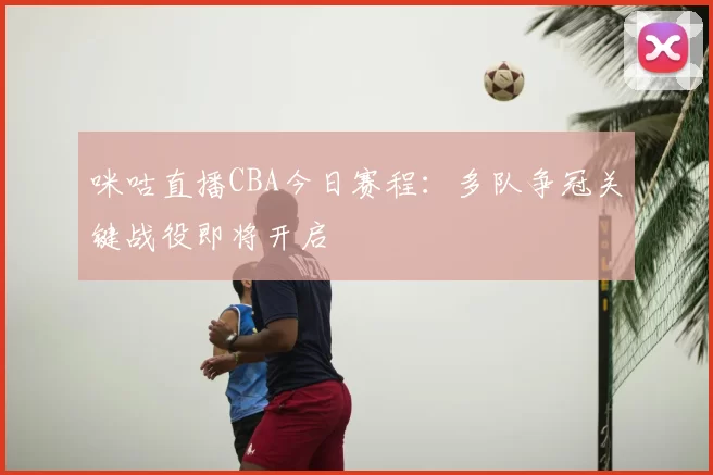 咪咕直播CBA今日赛程：多队争冠关键战役即将开启