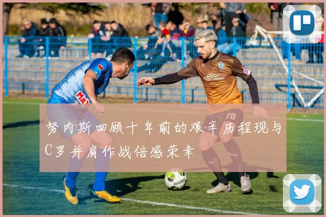 努内斯回顾十年前的艰辛历程现与C罗并肩作战倍感荣幸