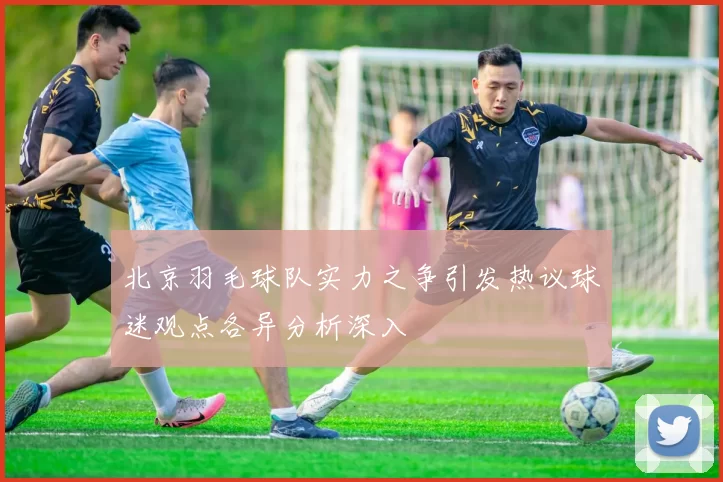 北京羽毛球队实力之争引发热议球迷观点各异分析深入