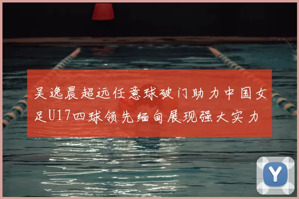 吴逸晨超远任意球破门助力中国女足U17四球领先缅甸展现强大实力