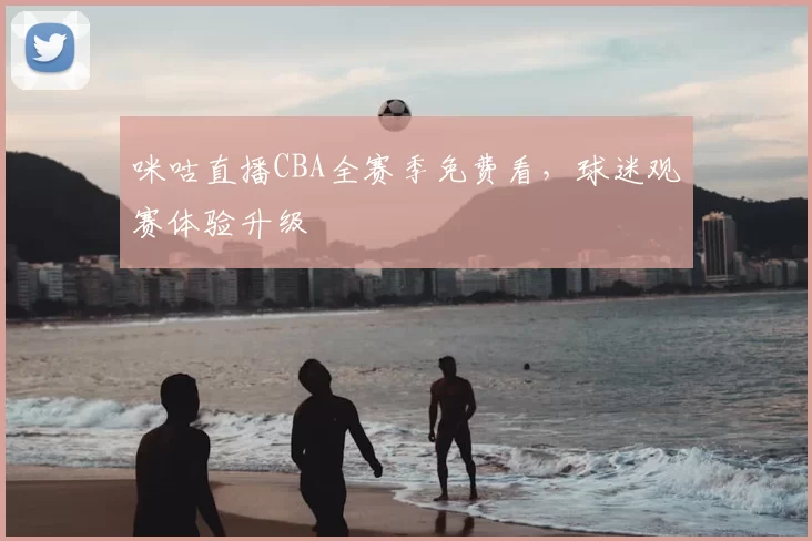 咪咕直播CBA全赛季免费看，球迷观赛体验升级