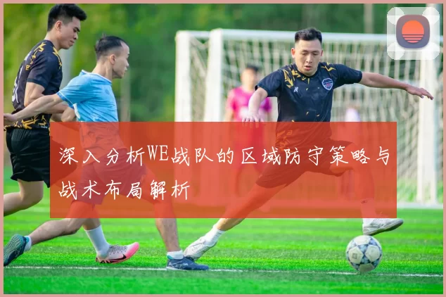 深入分析WE战队的区域防守策略与战术布局解析