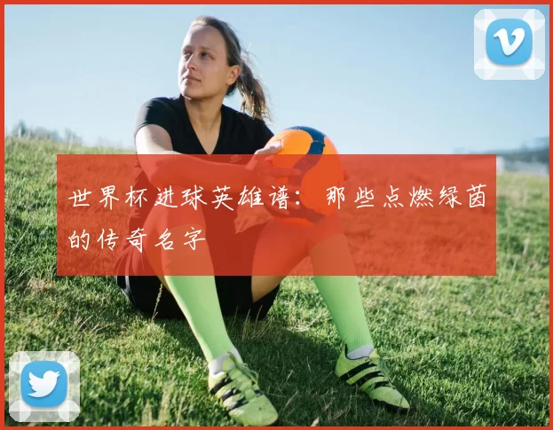 世界杯进球英雄谱：那些点燃绿茵的传奇名字