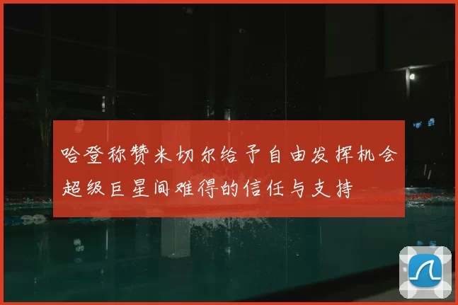 哈登称赞米切尔给予自由发挥机会超级巨星间难得的信任与支持