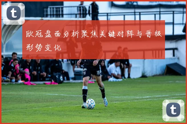欧冠盘面分析聚焦关键对阵与晋级形势变化