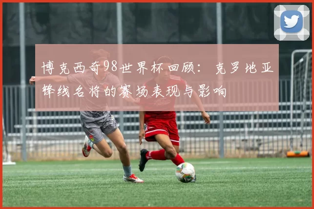 博克西奇98世界杯回顾：克罗地亚锋线名将的赛场表现与影响