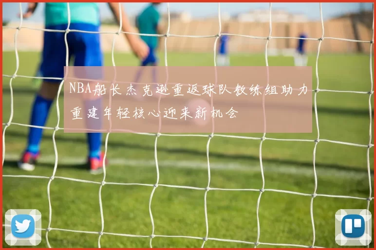 NBA船长杰克逊重返球队教练组助力重建年轻核心迎来新机会