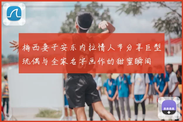 梅西妻子安东内拉情人节分享巨型玩偶与全家名字画作的甜蜜瞬间
