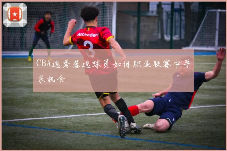 CBA选秀落选球员如何职业联赛中寻求机会