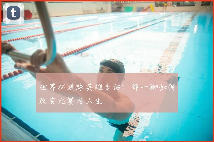 世界杯进球英雄专访：那一脚如何改变比赛与人生