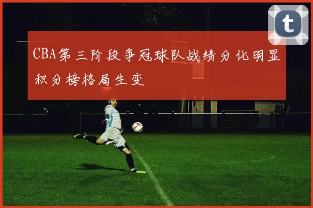 CBA第三阶段争冠球队战绩分化明显积分榜格局生变
