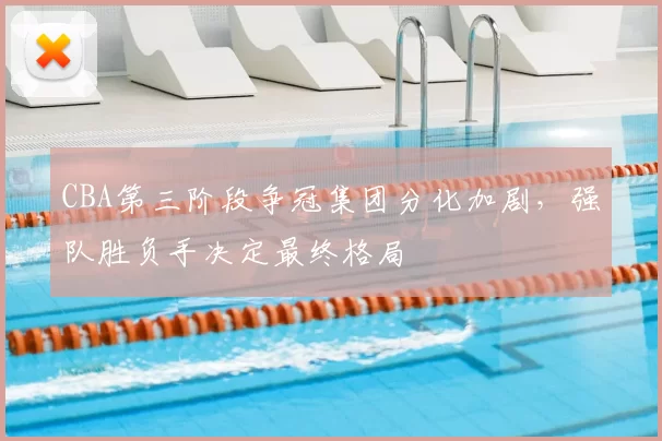 CBA第三阶段争冠集团分化加剧,强队胜负手决定最终格局