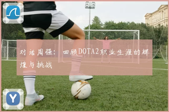 对话周强：回顾DOTA2职业生涯的辉煌与挑战