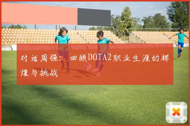 对话周强：回顾DOTA2职业生涯的辉煌与挑战