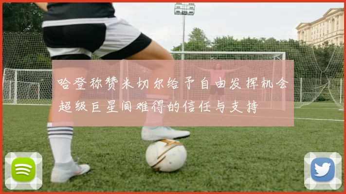 哈登称赞米切尔给予自由发挥机会超级巨星间难得的信任与支持