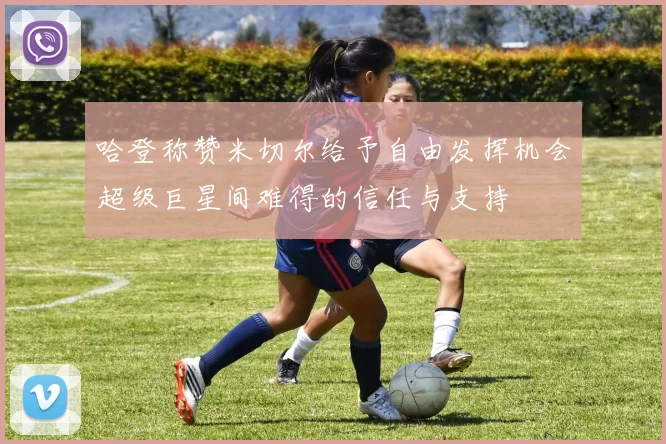 哈登称赞米切尔给予自由发挥机会超级巨星间难得的信任与支持