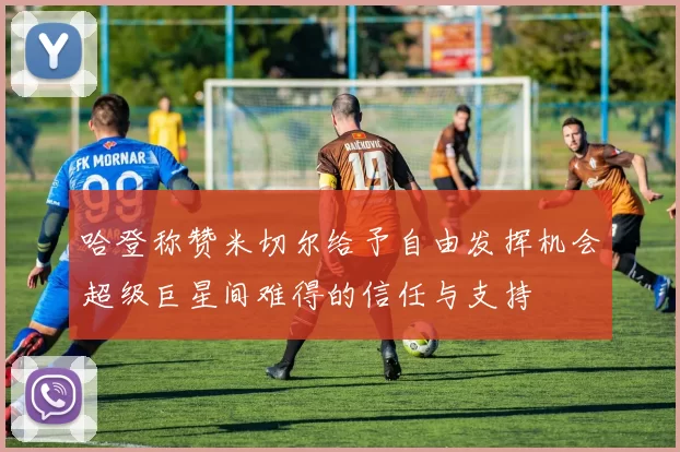 哈登称赞米切尔给予自由发挥机会超级巨星间难得的信任与支持