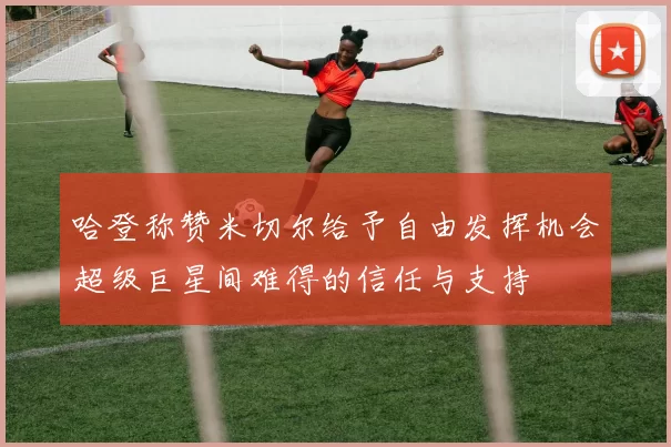 哈登称赞米切尔给予自由发挥机会超级巨星间难得的信任与支持