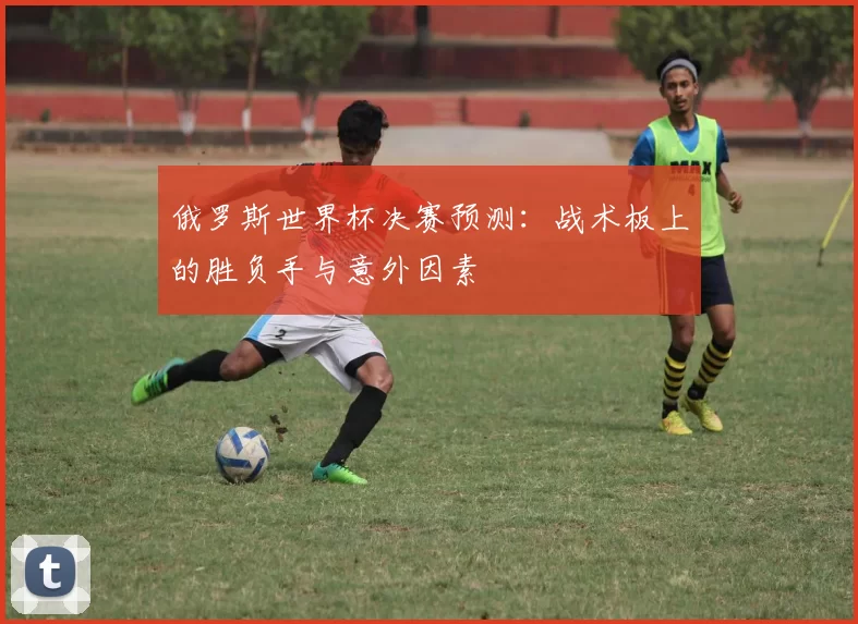 俄罗斯世界杯决赛预测：战术板上的胜负手与意外因素
