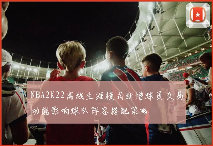 NBA2K22离线生涯模式新增球员交易功能影响球队阵容搭配策略
