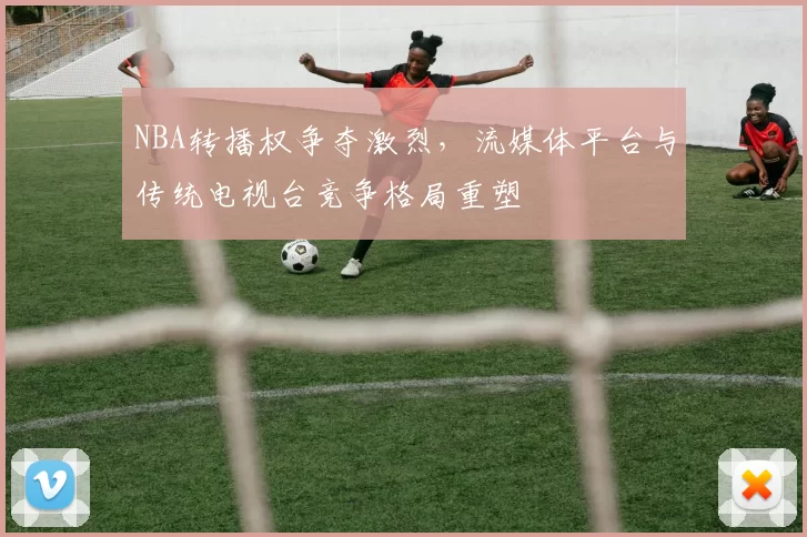 NBA转播权争夺激烈，流媒体平台与传统电视台竞争格局重塑