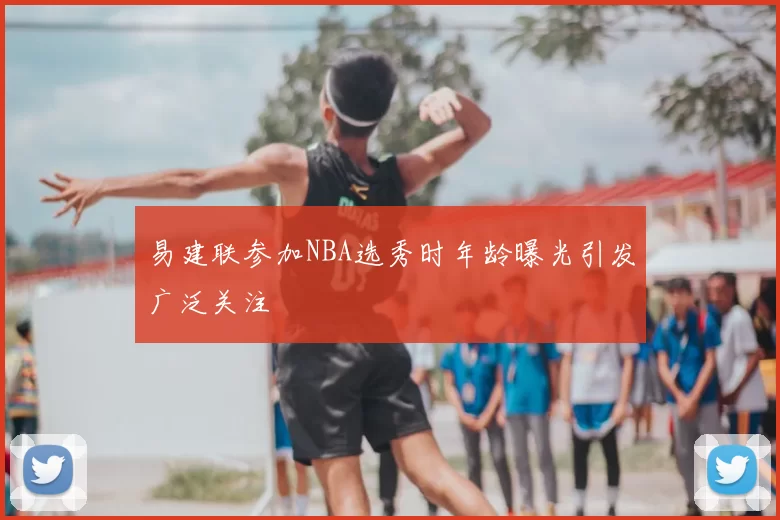 易建联参加NBA选秀时年龄曝光引发广泛关注